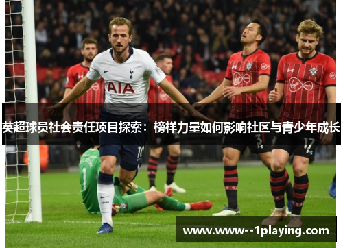 英超球员社会责任项目探索:榜样力量如何影响社区与青少年成长 英超球员社会责任项目探索:榜样力量如何影响社区与青少年成长